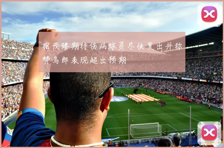 宿茂臻期待伤病球员尽快复出并称赞乌郎表现超出预期