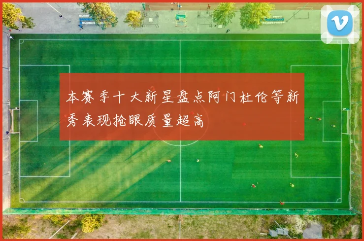 本赛季十大新星盘点阿门杜伦等新秀表现抢眼质量超高
