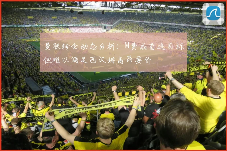 曼联转会动态分析：M费成首选目标但难以满足西汉姆高昂要价