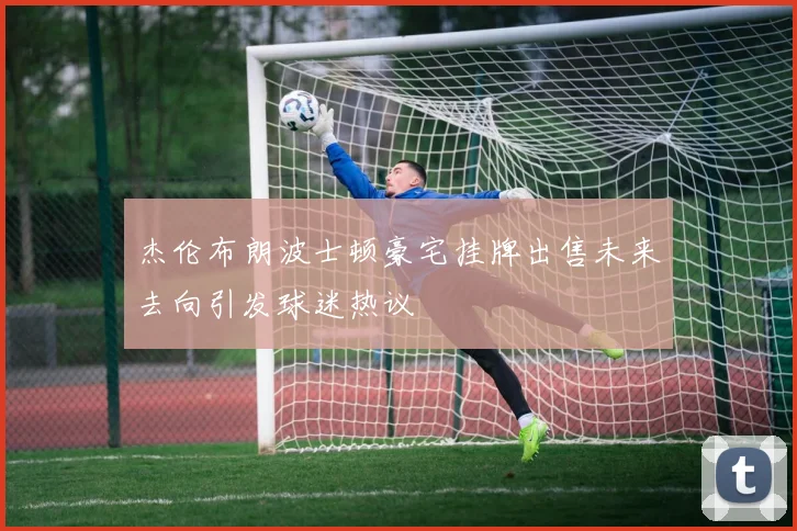 杰伦布朗波士顿豪宅挂牌出售未来去向引发球迷热议