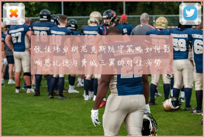 张佳玮分析尼克斯防守策略如何影响恩比德与费城三翼的对位劣势