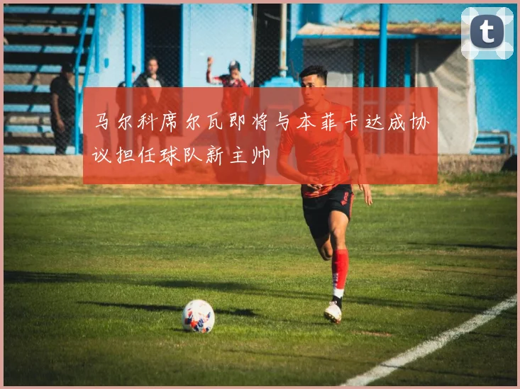 马尔科席尔瓦即将与本菲卡达成协议担任球队新主帅