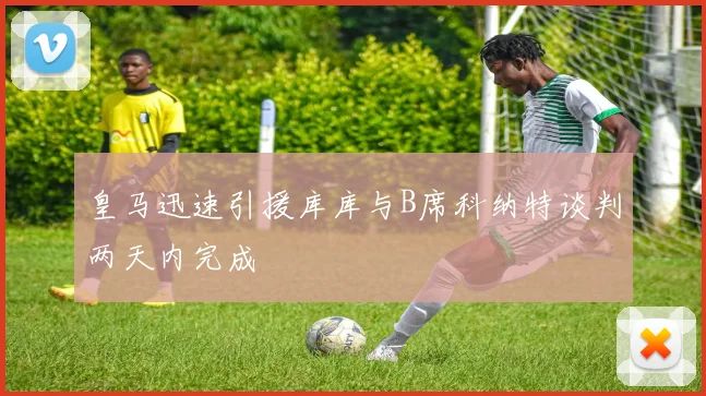 皇马迅速引援库库与B席科纳特谈判两天内完成