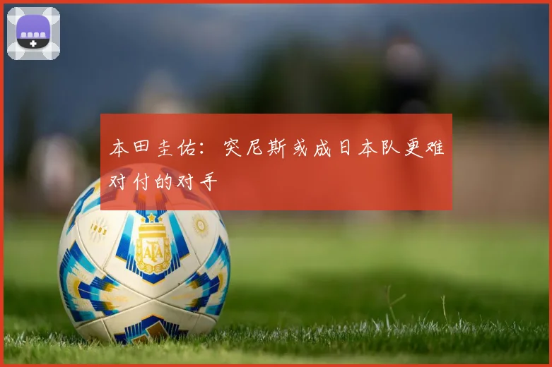 本田圭佑：突尼斯或成日本队更难对付的对手