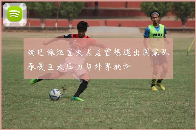 姆巴佩坦言失点后曾想退出国家队承受巨大压力与外界批评