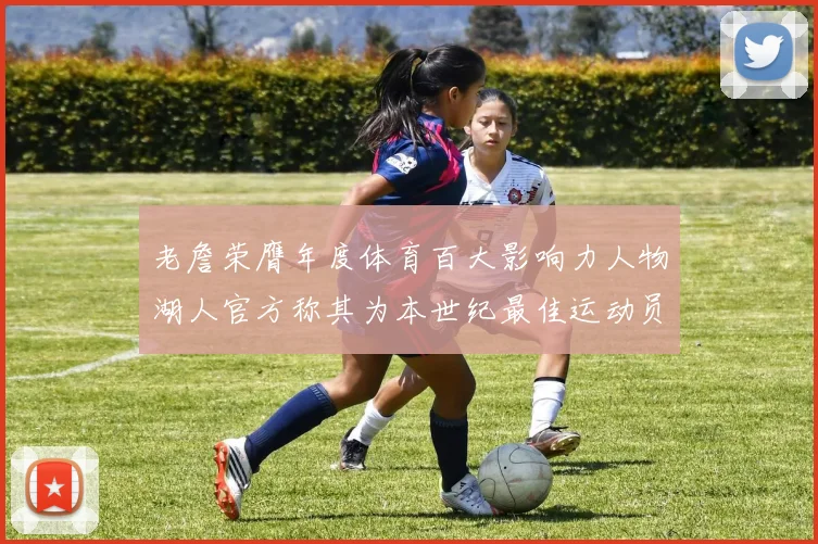 老詹荣膺年度体育百大影响力人物湖人官方称其为本世纪最佳运动员