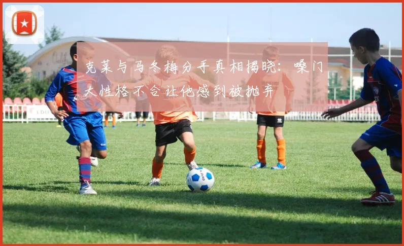 克莱与马冬梅分手真相揭晓：嗓门大性格不合让他感到被抛弃