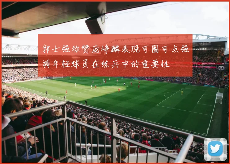 郭士强称赞庞峥麟表现可圈可点强调年轻球员在练兵中的重要性