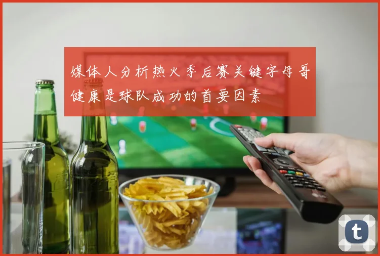 媒体人分析热火季后赛关键字母哥健康是球队成功的首要因素