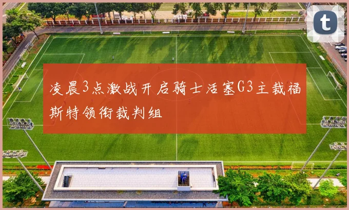 凌晨3点激战开启骑士活塞G3主裁福斯特领衔裁判组