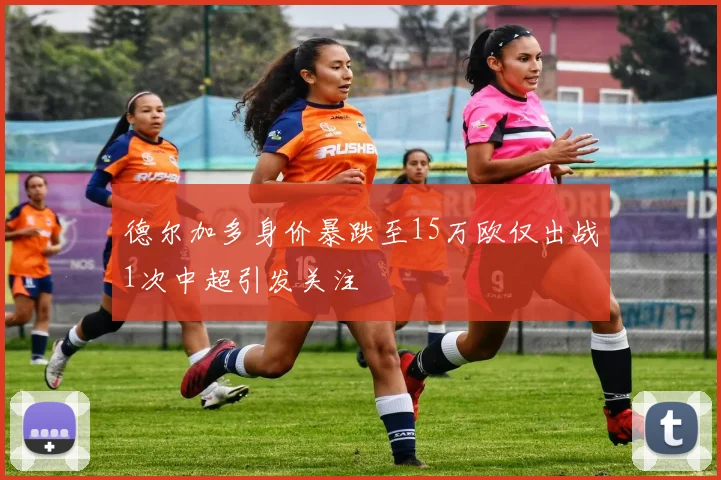 德尔加多身价暴跌至15万欧仅出战1次中超引发关注