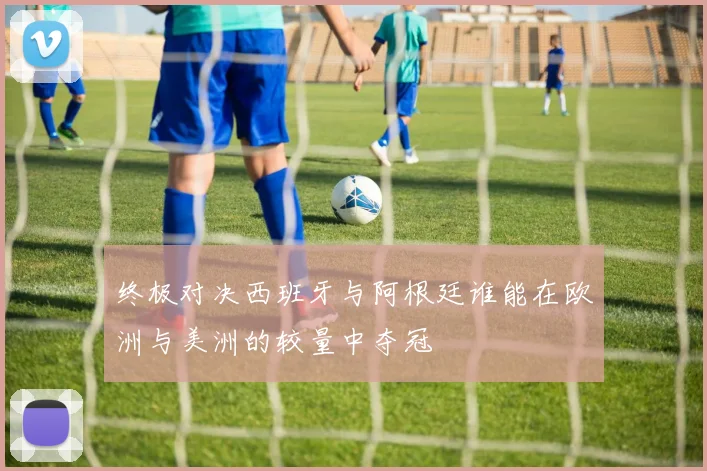 终极对决西班牙与阿根廷谁能在欧洲与美洲的较量中夺冠