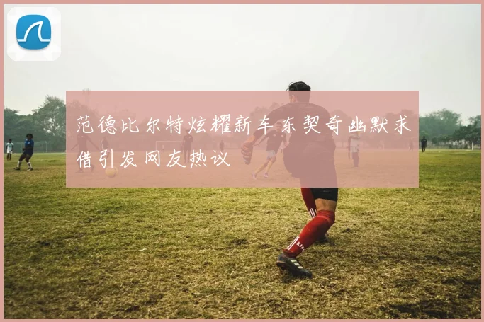 范德比尔特炫耀新车东契奇幽默求借引发网友热议