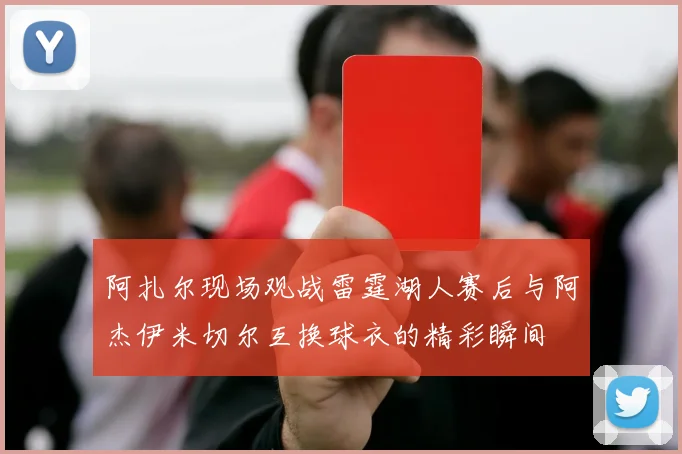 阿扎尔现场观战雷霆湖人赛后与阿杰伊米切尔互换球衣的精彩瞬间