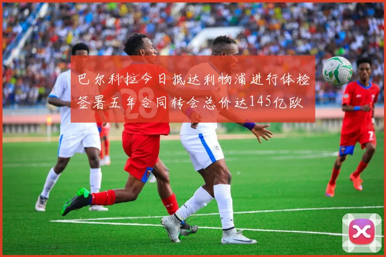 巴尔科拉今日抵达利物浦进行体检签署五年合同转会总价达145亿欧