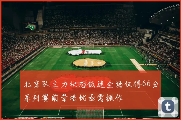 北京队主力状态低迷全场仅得66分系列赛前景堪忧亟需振作