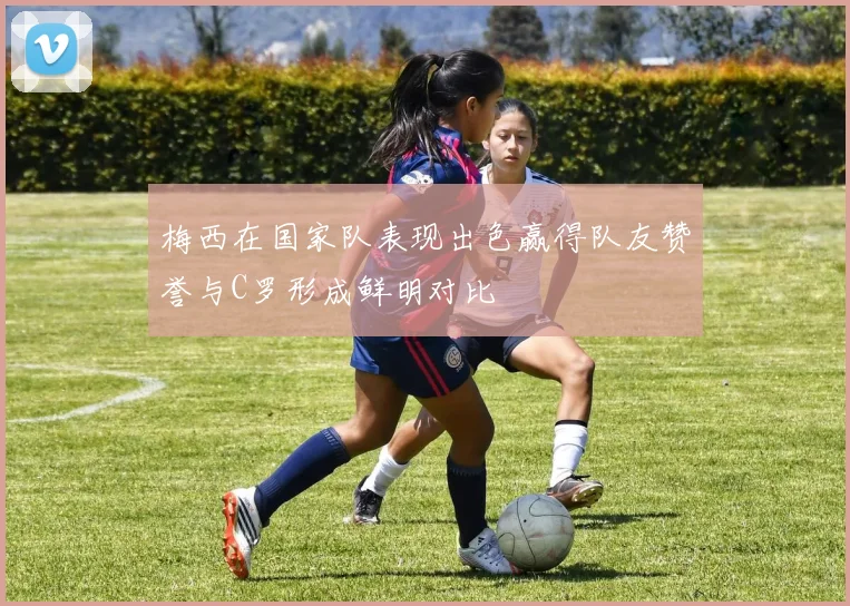 梅西在国家队表现出色赢得队友赞誉与C罗形成鲜明对比