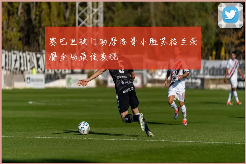赛巴里破门助摩洛哥小胜苏格兰荣膺全场最佳表现