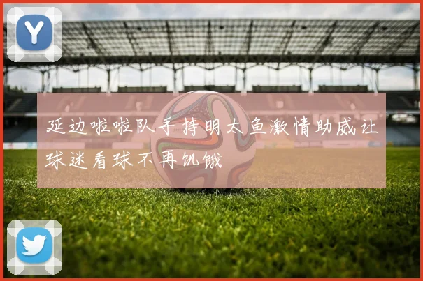 延边啦啦队手持明太鱼激情助威让球迷看球不再饥饿
