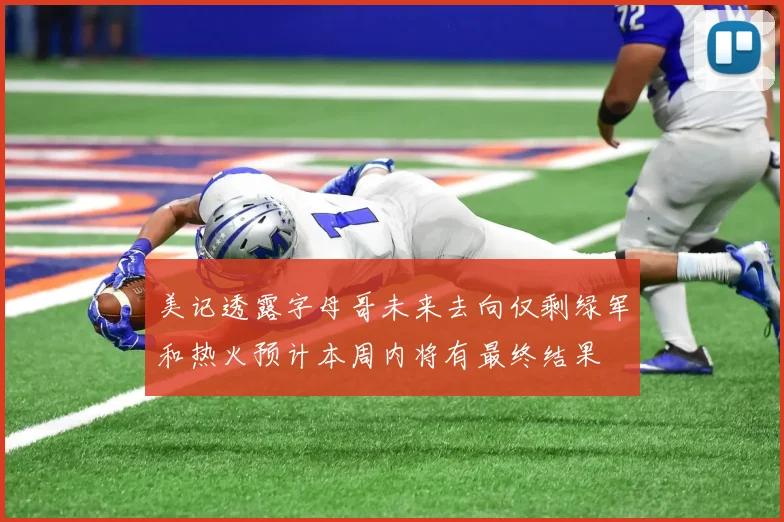 美记透露字母哥未来去向仅剩绿军和热火预计本周内将有最终结果