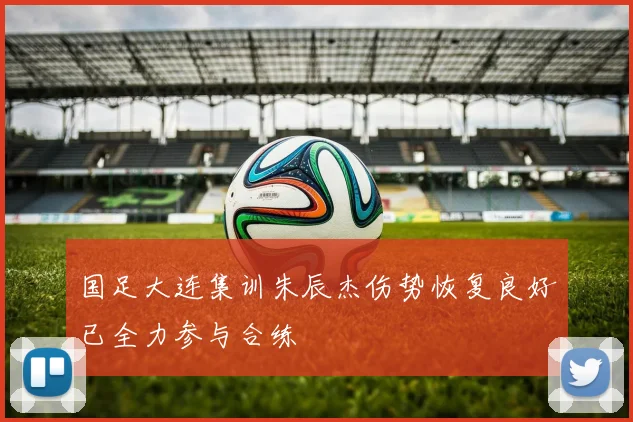 国足大连集训朱辰杰伤势恢复良好已全力参与合练