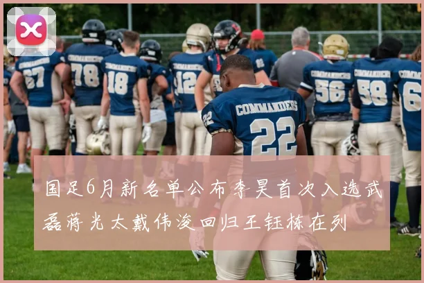 国足6月新名单公布李昊首次入选武磊蒋光太戴伟浚回归王钰栋在列