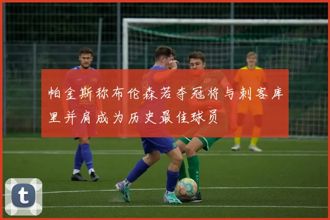 帕金斯称布伦森若夺冠将与刺客库里并肩成为历史最佳球员