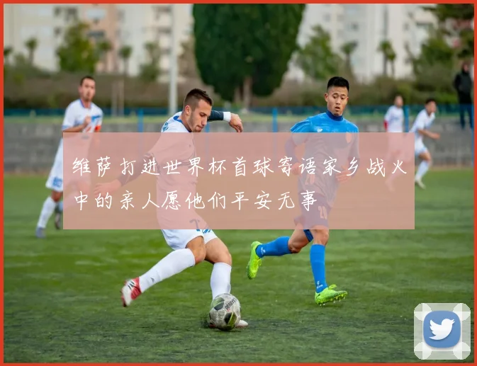 维萨打进世界杯首球寄语家乡战火中的亲人愿他们平安无事
