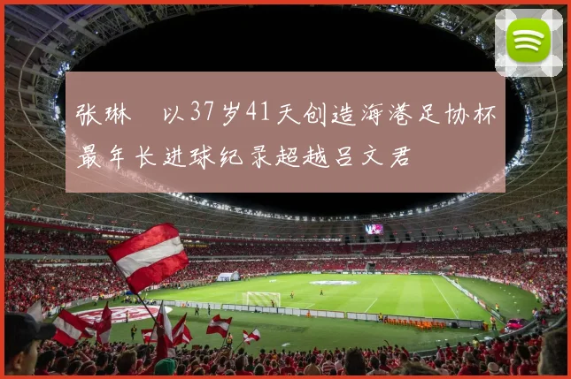 张琳芃以37岁41天创造海港足协杯最年长进球纪录超越吕文君
