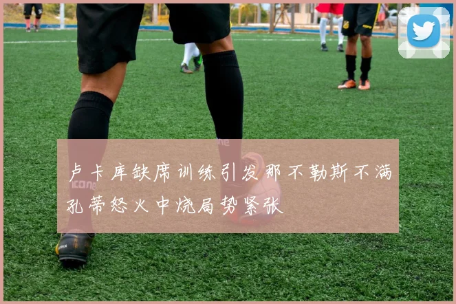 卢卡库缺席训练引发那不勒斯不满孔蒂怒火中烧局势紧张