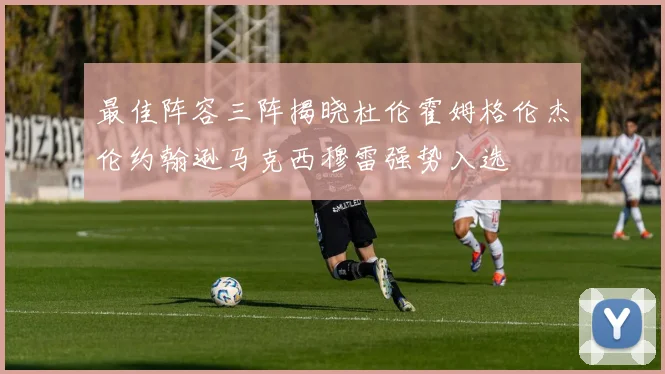 最佳阵容三阵揭晓杜伦霍姆格伦杰伦约翰逊马克西穆雷强势入选