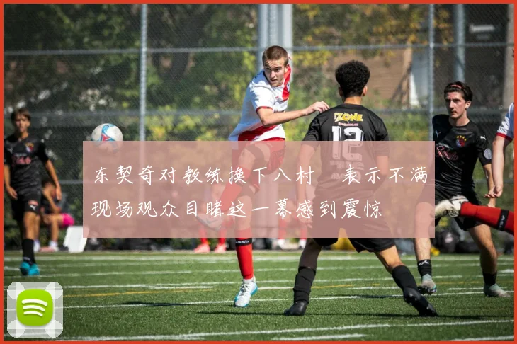 东契奇对教练换下八村塁表示不满现场观众目睹这一幕感到震惊