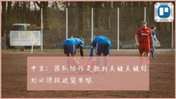 申京：团队协作是胜利关键关键时刻必须投进简单球