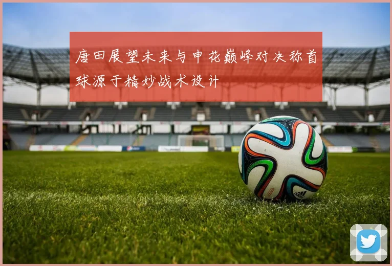 唐田展望未来与申花巅峰对决称首球源于精妙战术设计