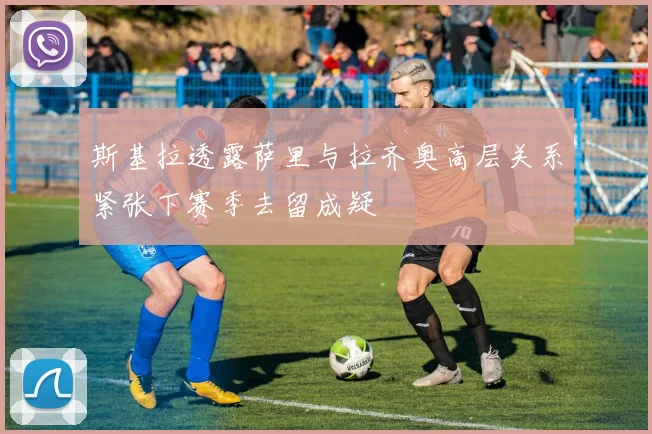 斯基拉透露萨里与拉齐奥高层关系紧张下赛季去留成疑