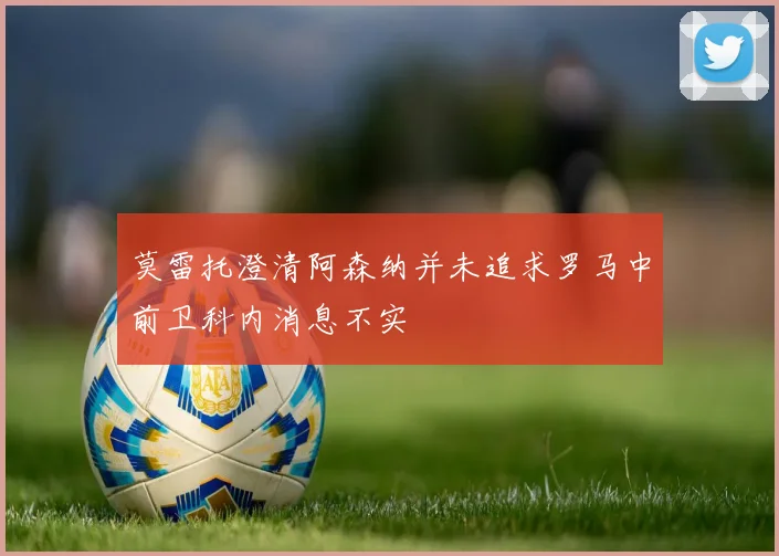 莫雷托澄清阿森纳并未追求罗马中前卫科内消息不实