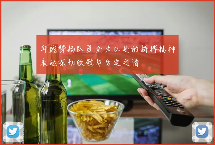 邱彪赞扬队员全力以赴的拼搏精神表达深切欣慰与肯定之情