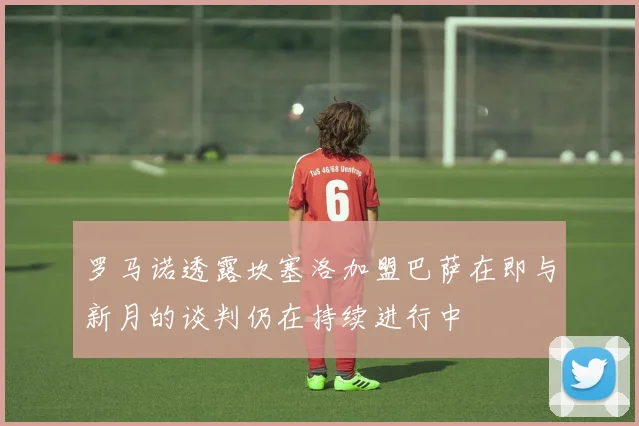 罗马诺透露坎塞洛加盟巴萨在即与新月的谈判仍在持续进行中