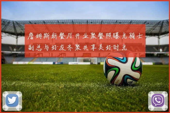 詹姆斯新餐厅开业聚餐照曝光骑士副总与好友齐聚共享美好时光